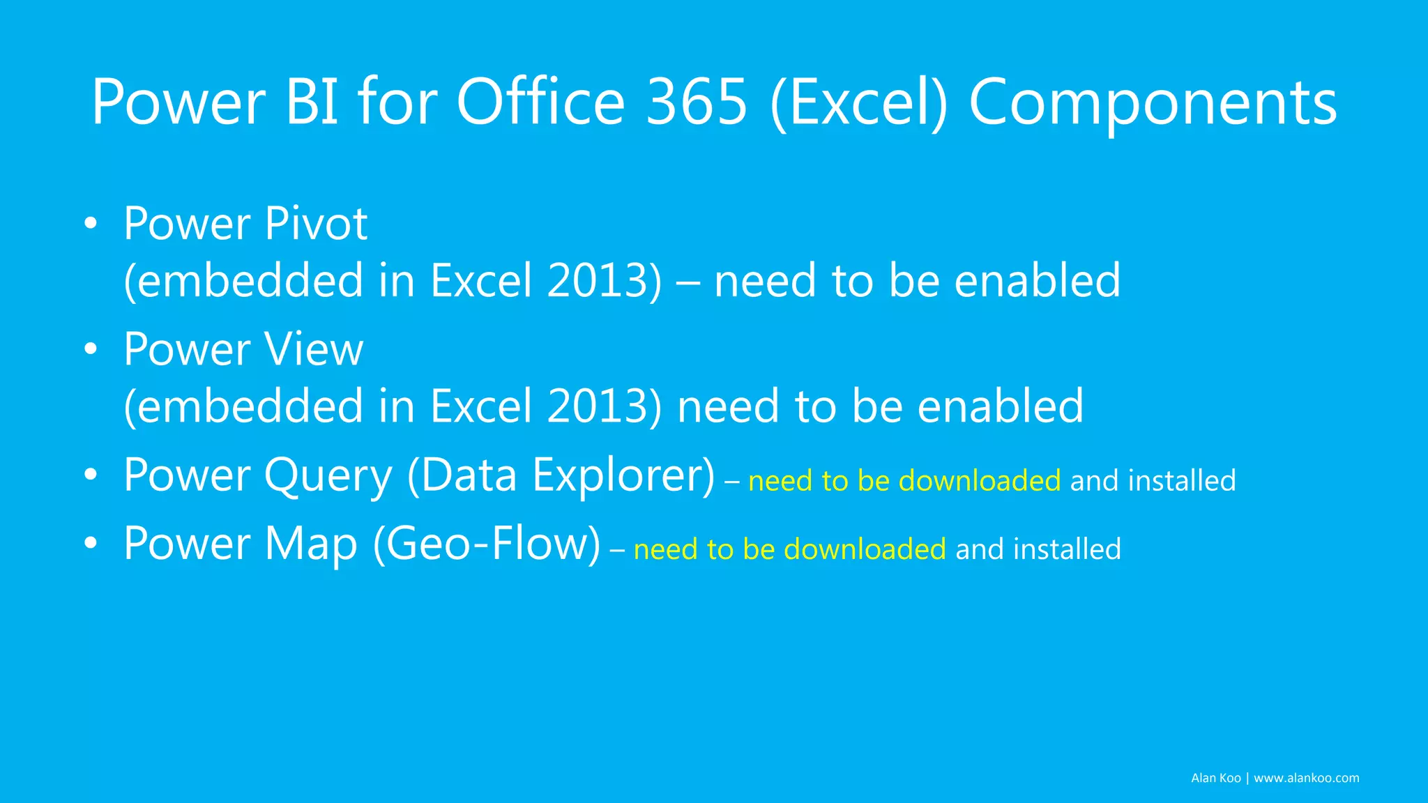 Alan Koo | www.alankoo.com Power BI for Office 365 (Excel) Components • Power Pivot (embedded in Excel 2013) – need to be enabled • Power View (embedded in Excel 2013) need to be enabled • Power Query (Data Explorer) – need to be downloaded and installed • Power Map (Geo-Flow) – need to be downloaded and installed 