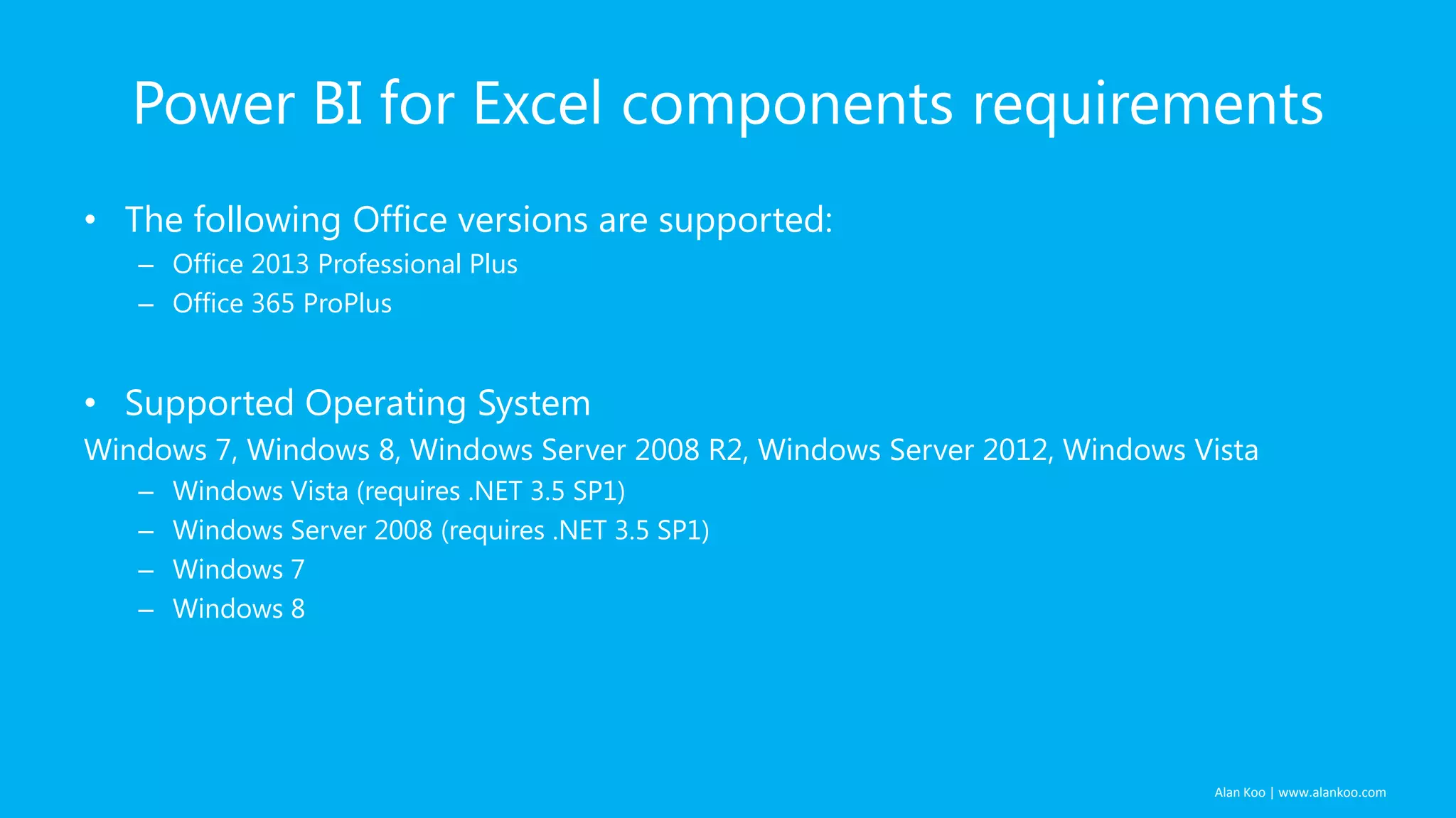 Alan Koo | www.alankoo.com Power BI for Excel components requirements • The following Office versions are supported: – Office 2013 Professional Plus – Office 365 ProPlus • Supported Operating System Windows 7, Windows 8, Windows Server 2008 R2, Windows Server 2012, Windows Vista – Windows Vista (requires .NET 3.5 SP1) – Windows Server 2008 (requires .NET 3.5 SP1) – Windows 7 – Windows 8 