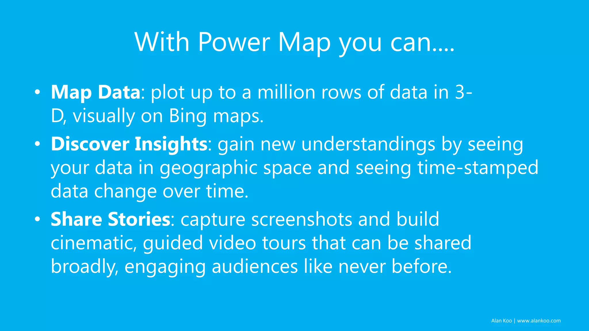Alan Koo | www.alankoo.com With Power Map you can.... • Map Data: plot up to a million rows of data in 3- D, visually on Bing maps. • Discover Insights: gain new understandings by seeing your data in geographic space and seeing time-stamped data change over time. • Share Stories: capture screenshots and build cinematic, guided video tours that can be shared broadly, engaging audiences like never before. 