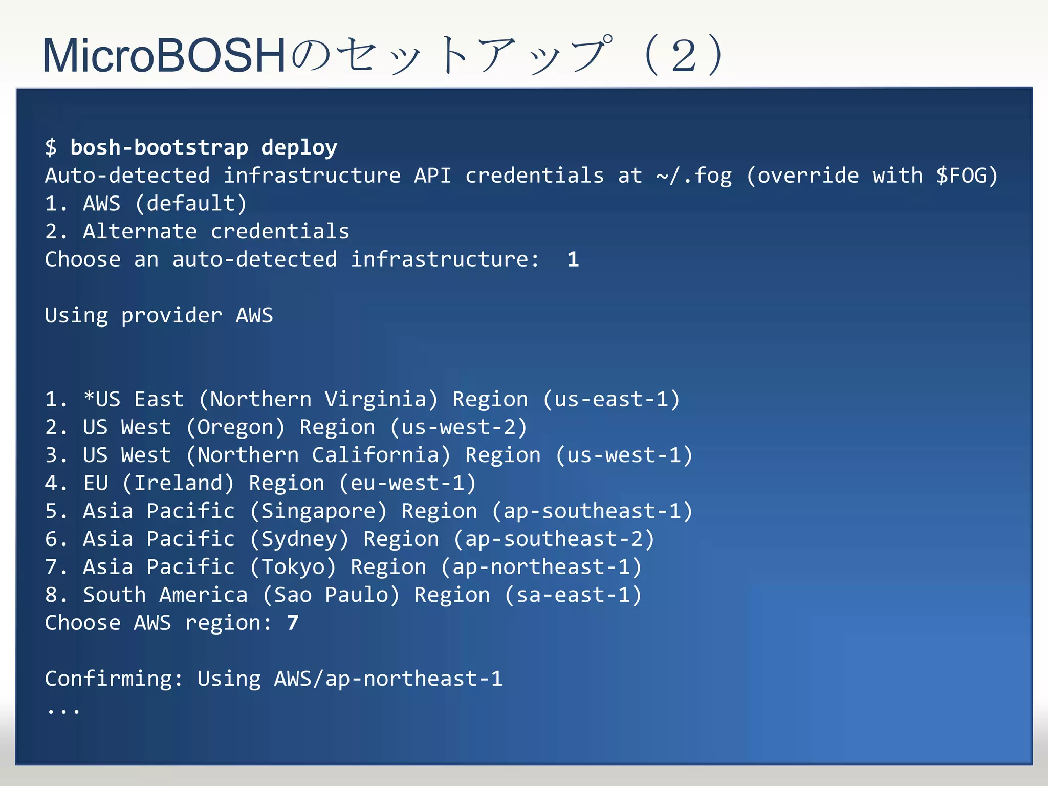 MicroBOSHのセットアップ（２）
$ bosh-bootstrap deploy
Auto-detected infrastructure API credentials at ~/.fog (override with $FOG)
1. AWS (default)
2. Alternate credentials
Choose an auto-detected infrastructure: 1
Using provider AWS
1. *US East (Northern Virginia) Region (us-east-1)
2. US West (Oregon) Region (us-west-2)
3. US West (Northern California) Region (us-west-1)
4. EU (Ireland) Region (eu-west-1)
5. Asia Pacific (Singapore) Region (ap-southeast-1)
6. Asia Pacific (Sydney) Region (ap-southeast-2)
7. Asia Pacific (Tokyo) Region (ap-northeast-1)
8. South America (Sao Paulo) Region (sa-east-1)
Choose AWS region: 7
Confirming: Using AWS/ap-northeast-1
...
 