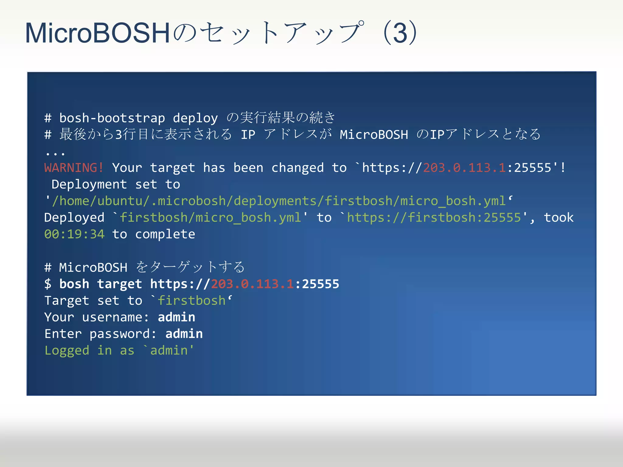 MicroBOSHのセットアップ（3）
# bosh-bootstrap deploy の実行結果の続き
# 最後から3行目に表示される IP アドレスが MicroBOSH のIPアドレスとなる
...
WARNING! Your target has been changed to `https://203.0.113.1:25555'!
Deployment set to
'/home/ubuntu/.microbosh/deployments/firstbosh/micro_bosh.yml‘
Deployed `firstbosh/micro_bosh.yml' to `https://firstbosh:25555', took
00:19:34 to complete
# MicroBOSH をターゲットする
$ bosh target https://203.0.113.1:25555
Target set to `firstbosh‘
Your username: admin
Enter password: admin
Logged in as `admin'
 