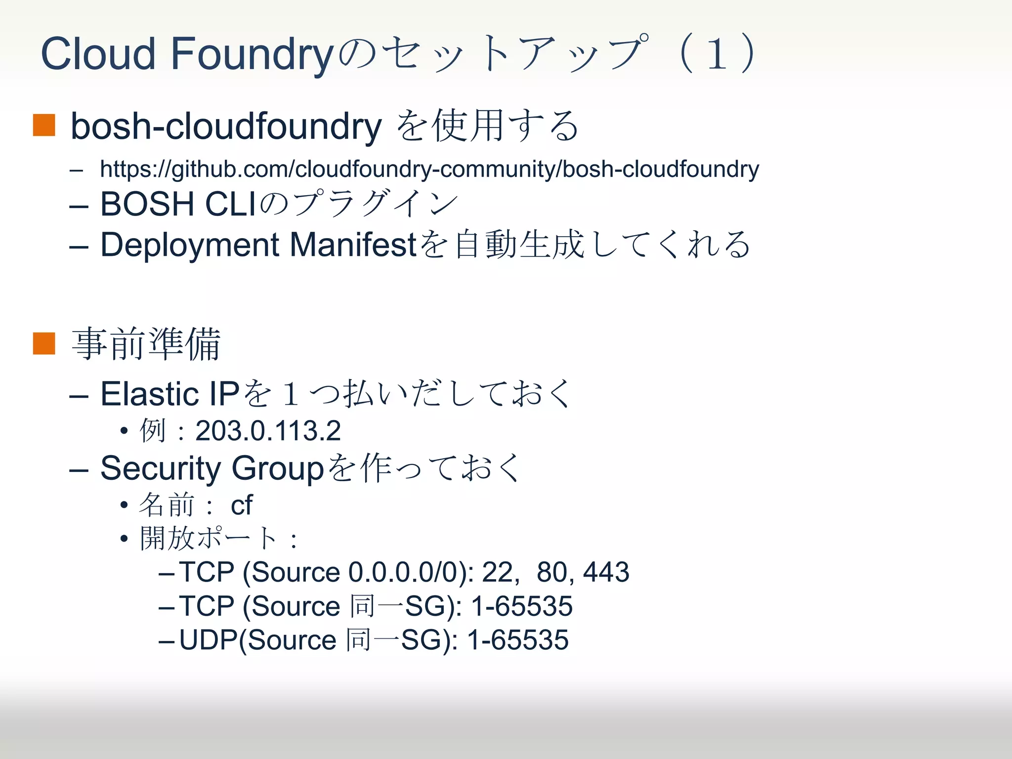  bosh-cloudfoundry を使用する
– https://github.com/cloudfoundry-community/bosh-cloudfoundry
– BOSH CLIのプラグイン
– Deployment Manifestを自動生成してくれる
 事前準備
– Elastic IPを１つ払いだしておく
• 例：203.0.113.2
– Security Groupを作っておく
• 名前： cf
• 開放ポート：
– TCP (Source 0.0.0.0/0): 22, 80, 443
– TCP (Source 同一SG): 1-65535
–UDP(Source 同一SG): 1-65535
Cloud Foundryのセットアップ（１）
 