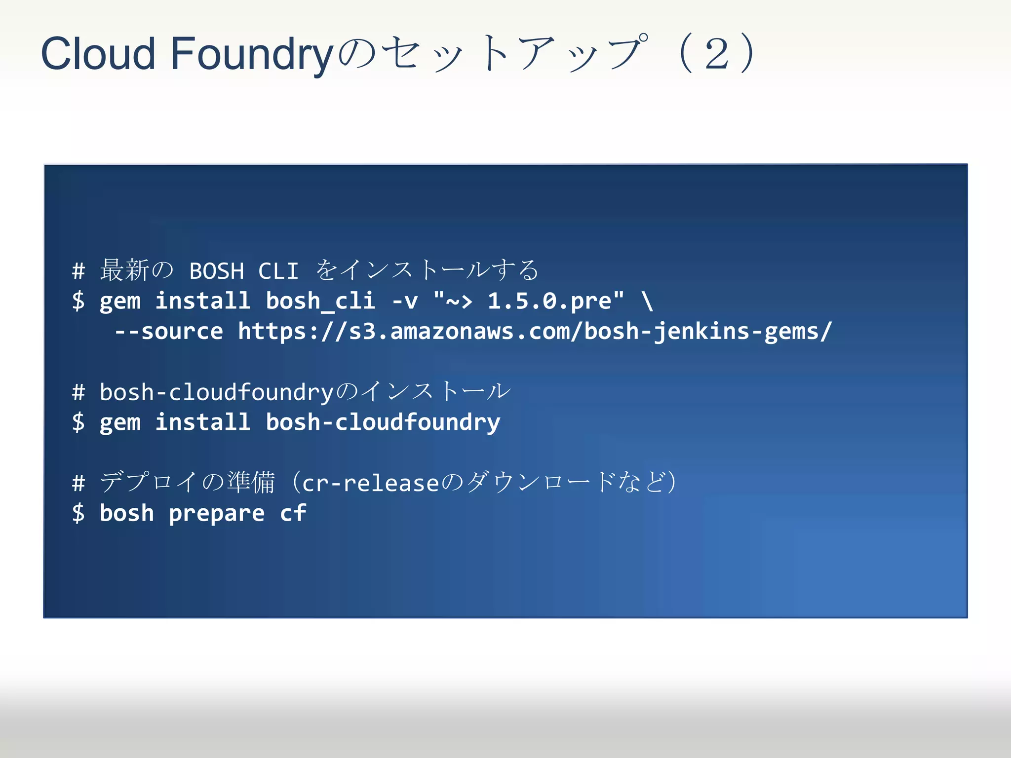 Cloud Foundryのセットアップ（２）
# 最新の BOSH CLI をインストールする
$ gem install bosh_cli -v "~> 1.5.0.pre" ¥
--source https://s3.amazonaws.com/bosh-jenkins-gems/
# bosh-cloudfoundryのインストール
$ gem install bosh-cloudfoundry
# デプロイの準備（cr-releaseのダウンロードなど）
$ bosh prepare cf
 