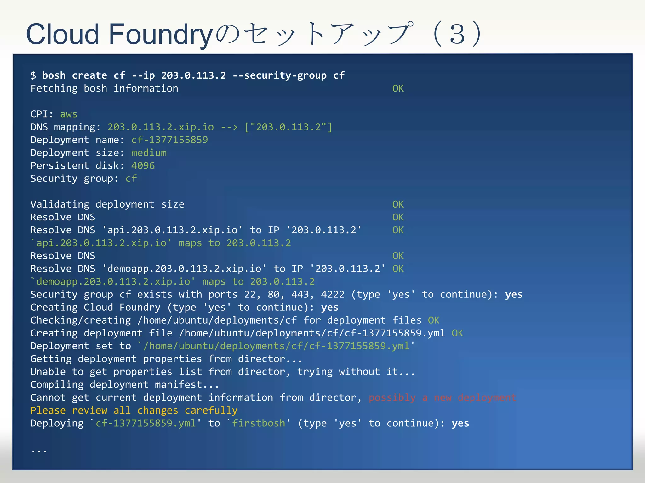 Cloud Foundryのセットアップ（３）
$ bosh create cf --ip 203.0.113.2 --security-group cf
Fetching bosh information OK
CPI: aws
DNS mapping: 203.0.113.2.xip.io --> ["203.0.113.2"]
Deployment name: cf-1377155859
Deployment size: medium
Persistent disk: 4096
Security group: cf
Validating deployment size OK
Resolve DNS OK
Resolve DNS 'api.203.0.113.2.xip.io' to IP '203.0.113.2' OK
`api.203.0.113.2.xip.io' maps to 203.0.113.2
Resolve DNS OK
Resolve DNS 'demoapp.203.0.113.2.xip.io' to IP '203.0.113.2' OK
`demoapp.203.0.113.2.xip.io' maps to 203.0.113.2
Security group cf exists with ports 22, 80, 443, 4222 (type 'yes' to continue): yes
Creating Cloud Foundry (type 'yes' to continue): yes
Checking/creating /home/ubuntu/deployments/cf for deployment files OK
Creating deployment file /home/ubuntu/deployments/cf/cf-1377155859.yml OK
Deployment set to `/home/ubuntu/deployments/cf/cf-1377155859.yml'
Getting deployment properties from director...
Unable to get properties list from director, trying without it...
Compiling deployment manifest...
Cannot get current deployment information from director, possibly a new deployment
Please review all changes carefully
Deploying `cf-1377155859.yml' to `firstbosh' (type 'yes' to continue): yes
...
 