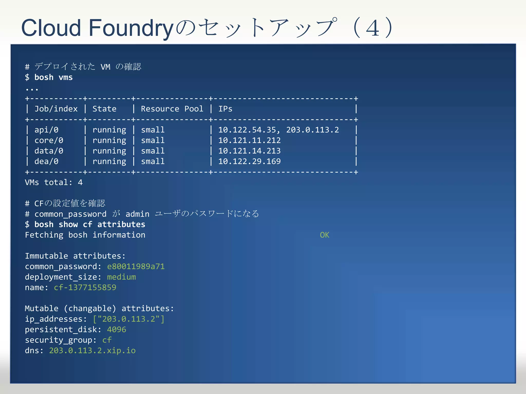 Cloud Foundryのセットアップ（４）
# デプロイされた VM の確認
$ bosh vms
...
+-----------+---------+---------------+-----------------------------+
| Job/index | State | Resource Pool | IPs |
+-----------+---------+---------------+-----------------------------+
| api/0 | running | small | 10.122.54.35, 203.0.113.2 |
| core/0 | running | small | 10.121.11.212 |
| data/0 | running | small | 10.121.14.213 |
| dea/0 | running | small | 10.122.29.169 |
+-----------+---------+---------------+-----------------------------+
VMs total: 4
# CFの設定値を確認
# common_password が admin ユーザのパスワードになる
$ bosh show cf attributes
Fetching bosh information OK
Immutable attributes:
common_password: e80011989a71
deployment_size: medium
name: cf-1377155859
Mutable (changable) attributes:
ip_addresses: ["203.0.113.2"]
persistent_disk: 4096
security_group: cf
dns: 203.0.113.2.xip.io
 