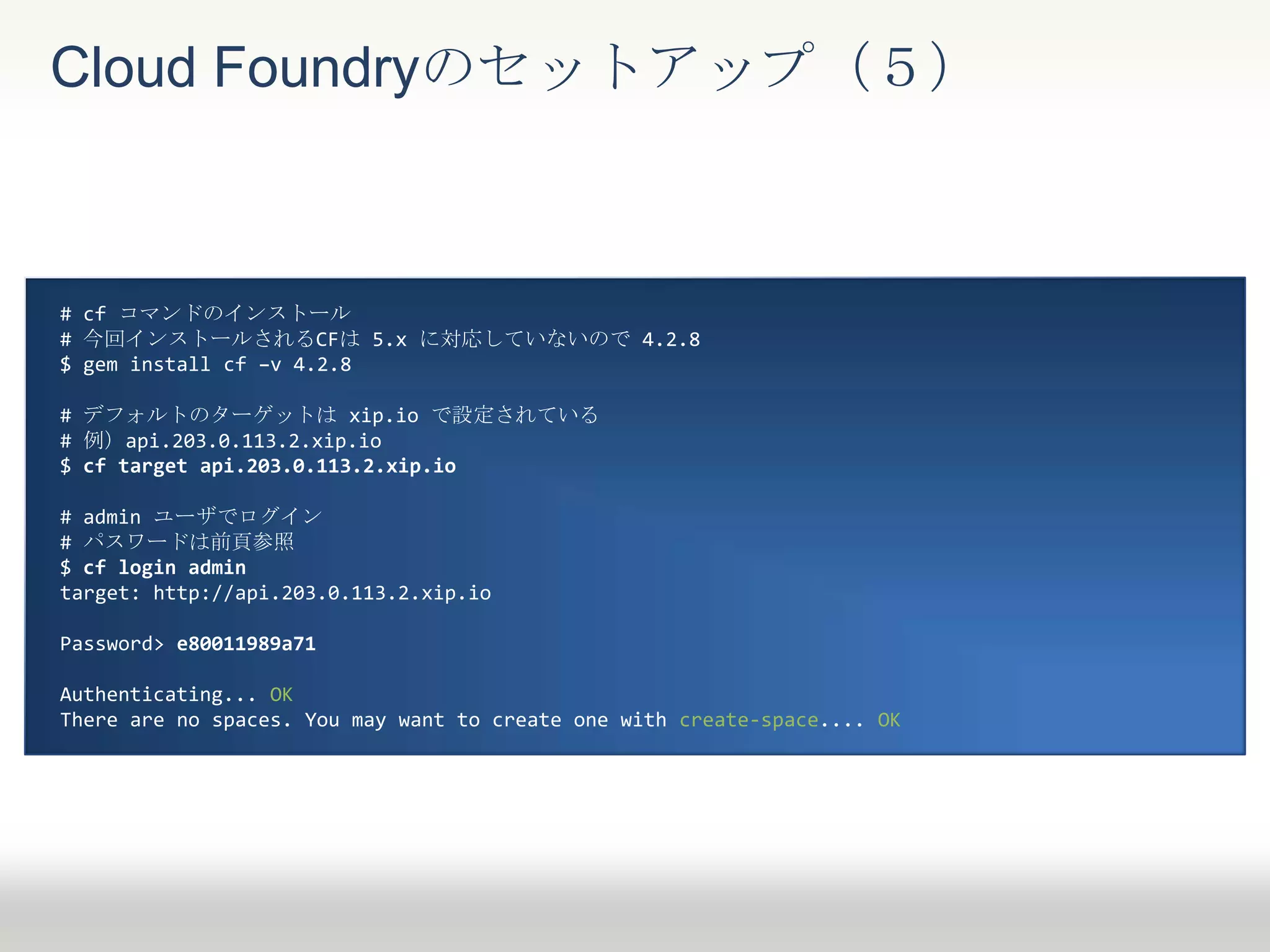 Cloud Foundryのセットアップ（５）
# cf コマンドのインストール
# 今回インストールされるCFは 5.x に対応していないので 4.2.8
$ gem install cf –v 4.2.8
# デフォルトのターゲットは xip.io で設定されている
# 例）api.203.0.113.2.xip.io
$ cf target api.203.0.113.2.xip.io
# admin ユーザでログイン
# パスワードは前頁参照
$ cf login admin
target: http://api.203.0.113.2.xip.io
Password> e80011989a71
Authenticating... OK
There are no spaces. You may want to create one with create-space.... OK
 