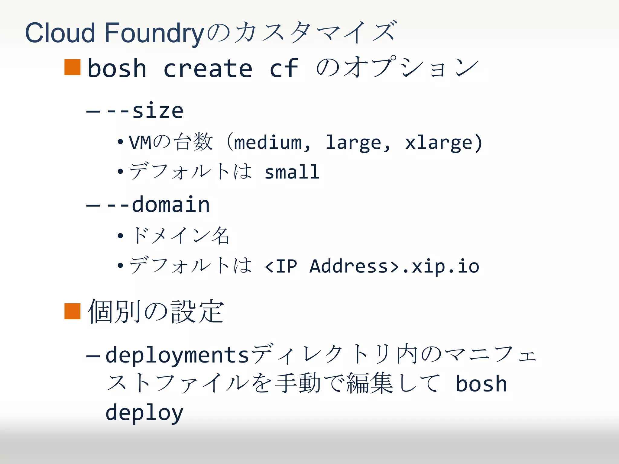 bosh create cf のオプション
– --size
• VMの台数（medium, large, xlarge)
• デフォルトはmedium
– --domain
• ドメイン名
• デフォルトは <IP Address>.xip.io
個別の設定
– deploymentsディレクトリ内のマニフェ
ストファイルを手動で編集して bosh
deploy
Cloud Foundryのカスタマイズ
 