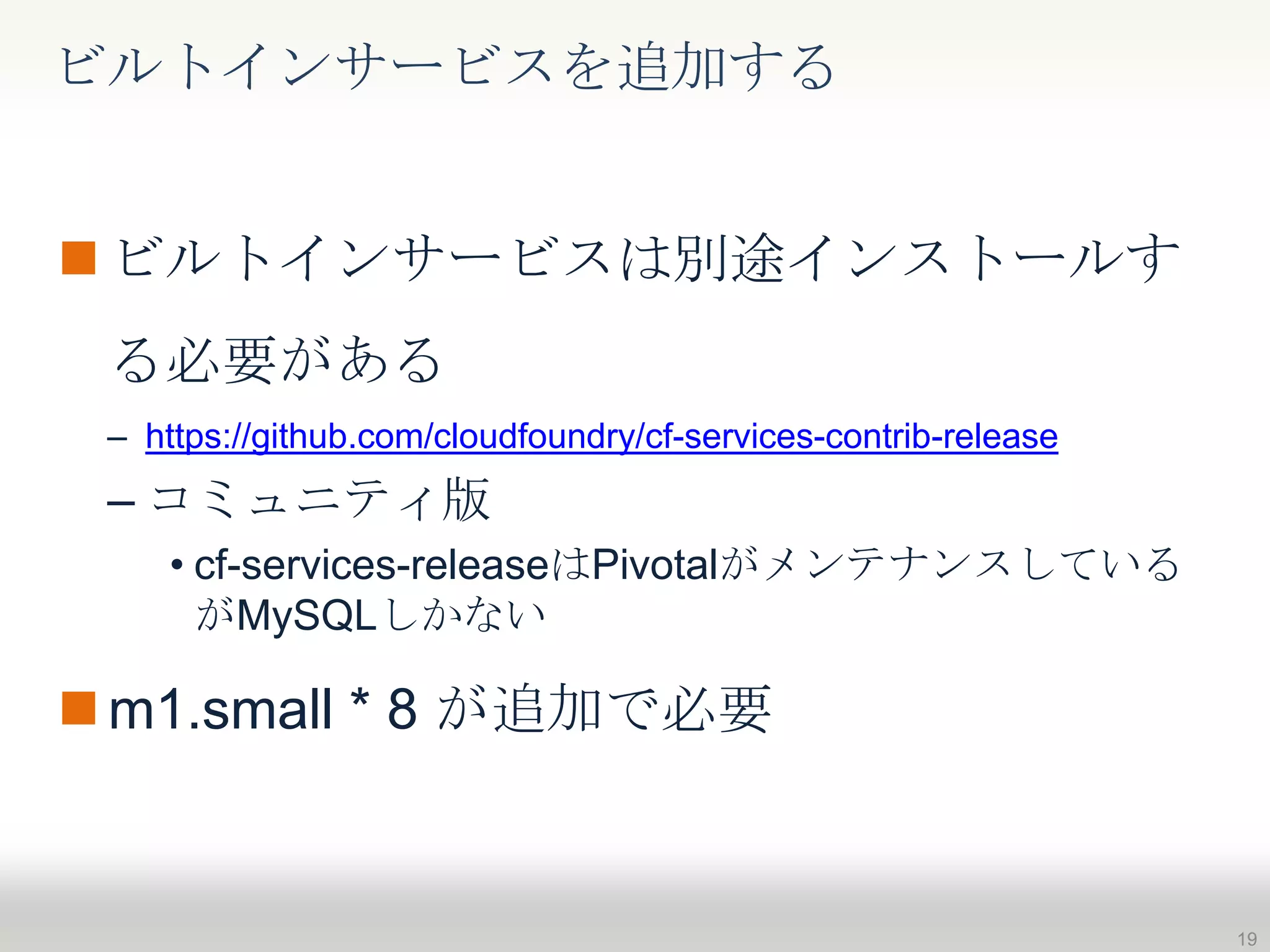 ビルトインサービスは別途インストールす
る必要がある
– https://github.com/cloudfoundry/cf-services-contrib-release
– コミュニティ版
• cf-services-releaseはPivotalがメンテナンスしている
がMySQLしかない
m1.small * 8 が追加で必要
ビルトインサービスを追加する
19
 