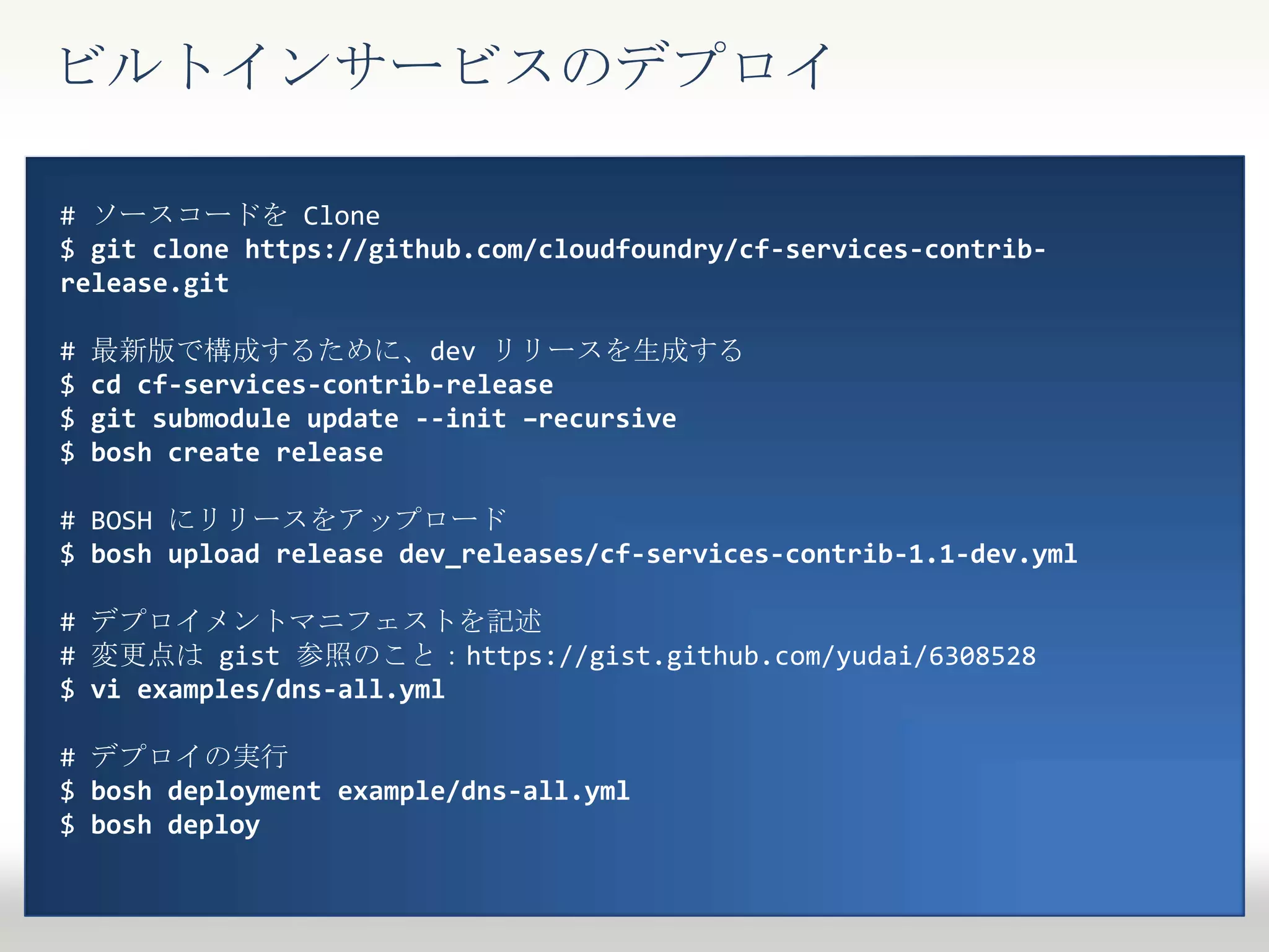 ビルトインサービスのデプロイ
# ソースコードを Clone
$ git clone https://github.com/cloudfoundry/cf-services-contrib-
release.git
# 最新版で構成するために、dev リリースを生成する
$ cd cf-services-contrib-release
$ git submodule update --init –recursive
$ bosh create release
# BOSH にリリースをアップロード
$ bosh upload release dev_releases/cf-services-contrib-1.1-dev.yml
# デプロイメントマニフェストを記述
# 変更点は gist 参照のこと：https://gist.github.com/yudai/6308528
$ vi examples/dns-all.yml
# デプロイの実行
$ bosh deployment example/dns-all.yml
$ bosh deploy
 