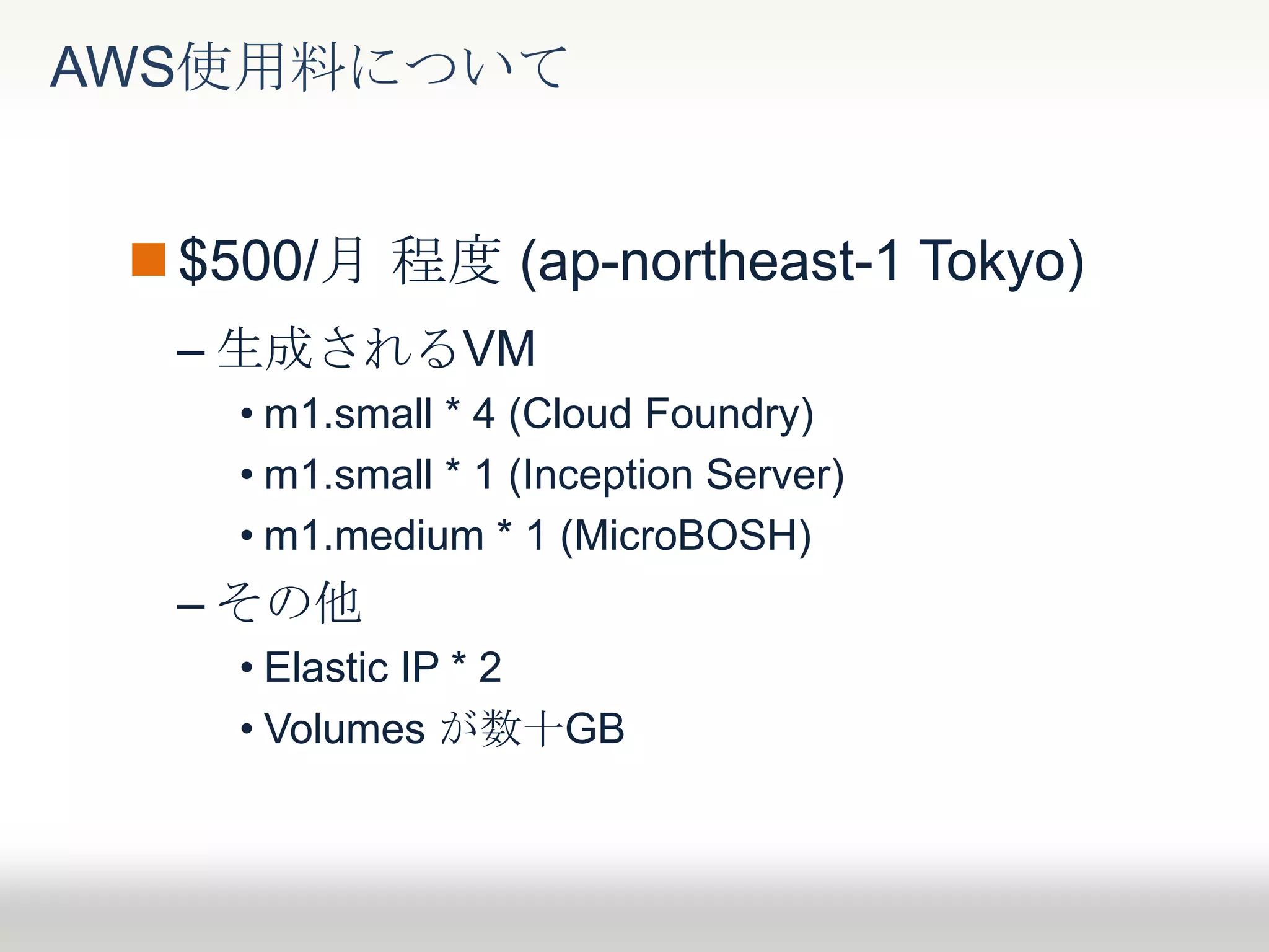 $500/月 程度 (ap-northeast-1 Tokyo)
– 生成されるVM
• m1.small * 4 (Cloud Foundry)
• m1.small * 1 (Inception Server)
• m1.medium * 1 (MicroBOSH)
– その他
• Elastic IP * 2
• Volumes が数十GB
AWS使用料について
 