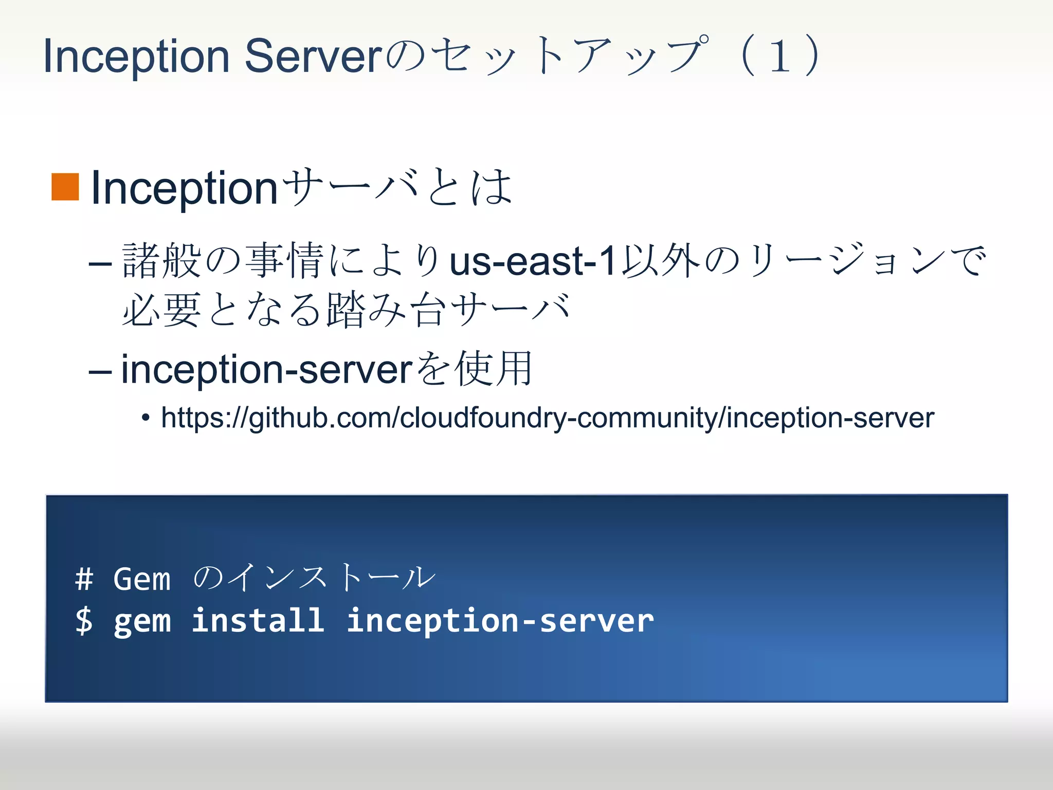Inceptionサーバとは
– 諸般の事情によりus-east-1以外のリージョンで
必要となる踏み台サーバ
– inception-serverを使用
• https://github.com/cloudfoundry-community/inception-server
Inception Serverのセットアップ（１）
# Gem のインストール
$ gem install inception-server
 