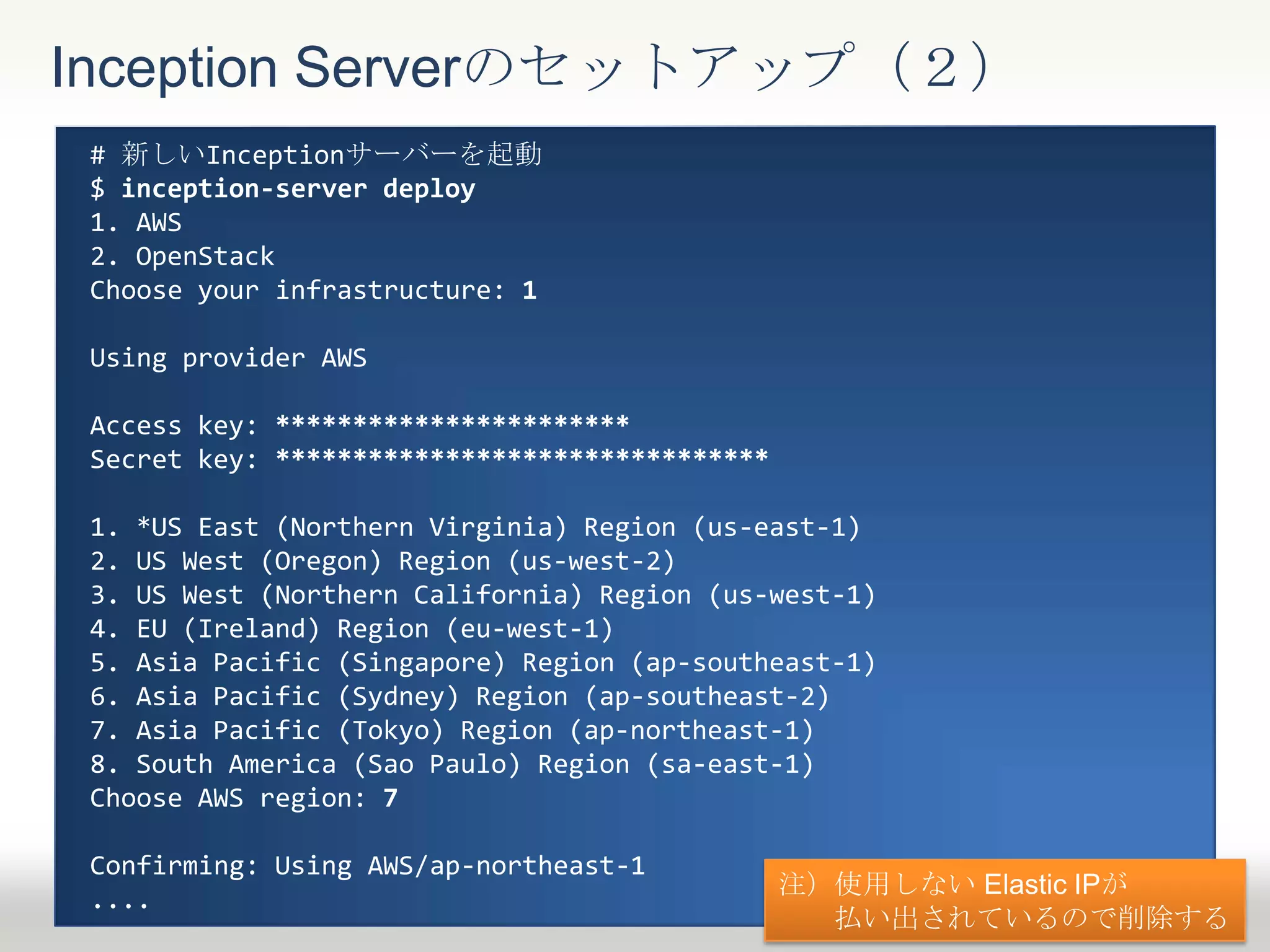 Inception Serverのセットアップ（２）
# 新しいInceptionサーバーを起動
$ inception-server deploy
1. AWS
2. OpenStack
Choose your infrastructure: 1
Using provider AWS
Access key: ***********************
Secret key: ********************************
1. *US East (Northern Virginia) Region (us-east-1)
2. US West (Oregon) Region (us-west-2)
3. US West (Northern California) Region (us-west-1)
4. EU (Ireland) Region (eu-west-1)
5. Asia Pacific (Singapore) Region (ap-southeast-1)
6. Asia Pacific (Sydney) Region (ap-southeast-2)
7. Asia Pacific (Tokyo) Region (ap-northeast-1)
8. South America (Sao Paulo) Region (sa-east-1)
Choose AWS region: 7
Confirming: Using AWS/ap-northeast-1
....
注）使用しない Elastic IPが
払い出されているので削除する
 