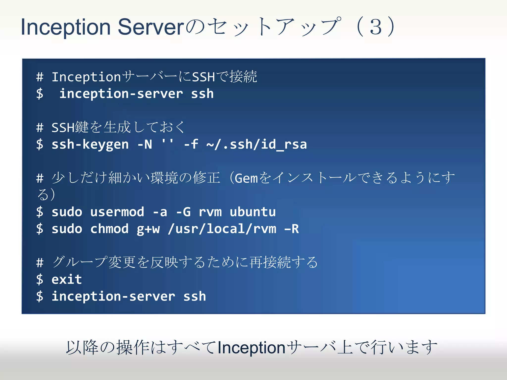 Inception Serverのセットアップ（３）
# InceptionサーバーにSSHで接続
$ inception-server ssh
# SSH鍵を生成しておく
$ ssh-keygen -N '' -f ~/.ssh/id_rsa
# 少しだけ細かい環境の修正（Gemをインストールできるようにす
る）
$ sudo usermod -a -G rvm ubuntu
$ sudo chmod g+w /usr/local/rvm –R
# グループ変更を反映するために再接続する
$ exit
$ inception-server ssh
以降の操作はすべてInceptionサーバ上で行います
 