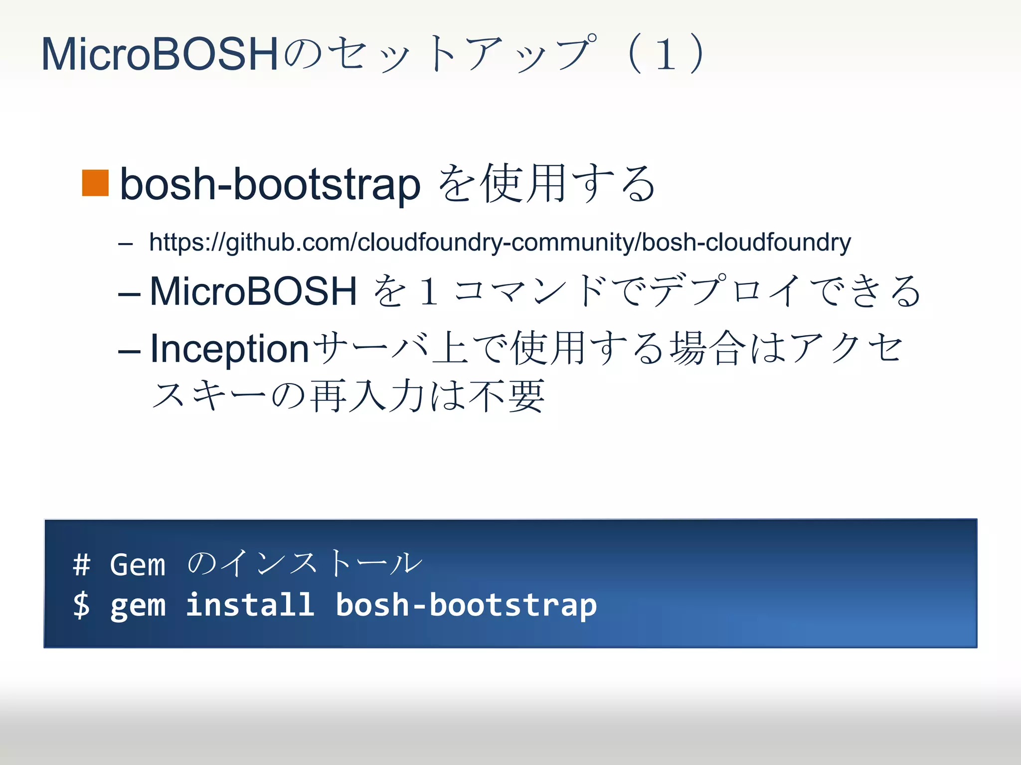 bosh-bootstrap を使用する
– https://github.com/cloudfoundry-community/bosh-cloudfoundry
– MicroBOSH を１コマンドでデプロイできる
– Inceptionサーバ上で使用する場合はアクセ
スキーの再入力は不要
MicroBOSHのセットアップ（１）
# Gem のインストール
$ gem install bosh-bootstrap
 