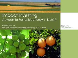 Impact Investing
A Mean to Foster Bioenergy in Brazil?
São Paulo,
28 August 2013
Estelle Tanner
Platform for Impact Investing, University of St. Gallen
 