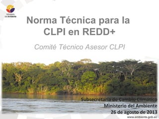 Norma Técnica para la
CLPI en REDD+
Comité Técnico Asesor CLPI
Subsecretaría de Cambio Climático
Ministerio del Ambiente
26 de agosto de 2013
 