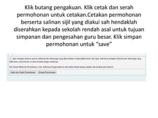 Klik butang pengakuan. Klik cetak dan serah
permohonan untuk cetakan.Cetakan permohonan
berserta salinan sijil yang diakui sah hendaklah
diserahkan kepada sekolah rendah asal untuk tujuan
simpanan dan pengesahan guru besar. Klik simpan
permohonan untuk “save”
 