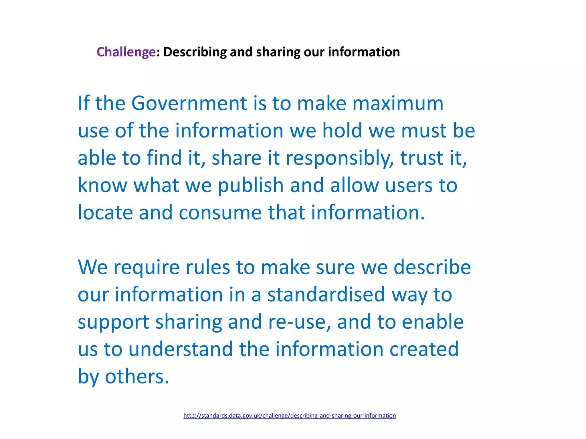 Challenge: Describing and sharing our information
If the Government is to make maximum
use of the information we hold we must be
able to find it, share it responsibly, trust it,
know what we publish and allow users to
locate and consume that information.
We require rules to make sure we describe
our information in a standardised way to
support sharing and re-use, and to enable
us to understand the information created
by others.
http://standards.data.gov.uk/challenge/describing-and-sharing-our-information
 