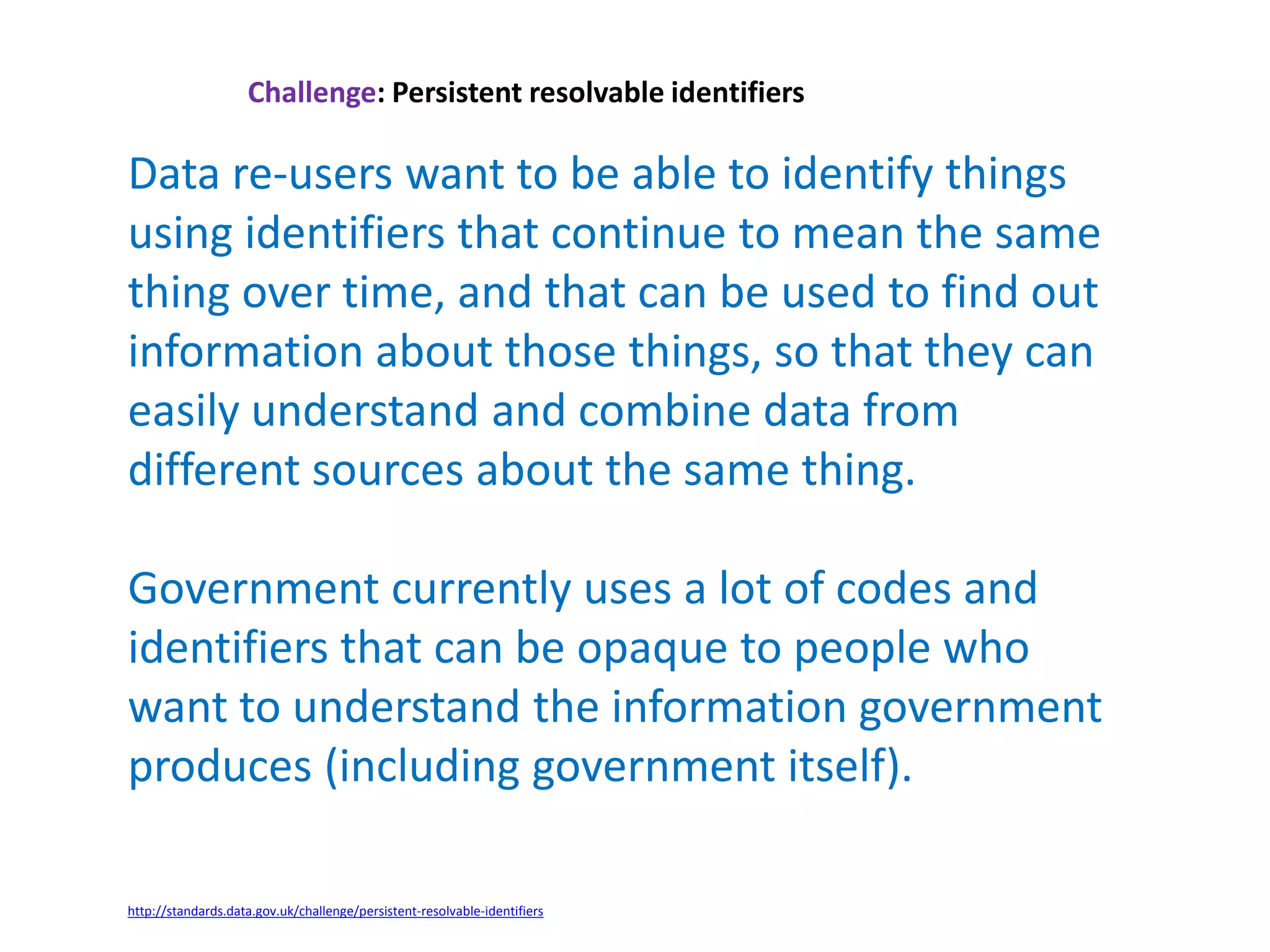 Challenge: Persistent resolvable identifiers
Data re-users want to be able to identify things
using identifiers that continue to mean the same
thing over time, and that can be used to find out
information about those things, so that they can
easily understand and combine data from
different sources about the same thing.
Government currently uses a lot of codes and
identifiers that can be opaque to people who
want to understand the information government
produces (including government itself).
http://standards.data.gov.uk/challenge/persistent-resolvable-identifiers
 