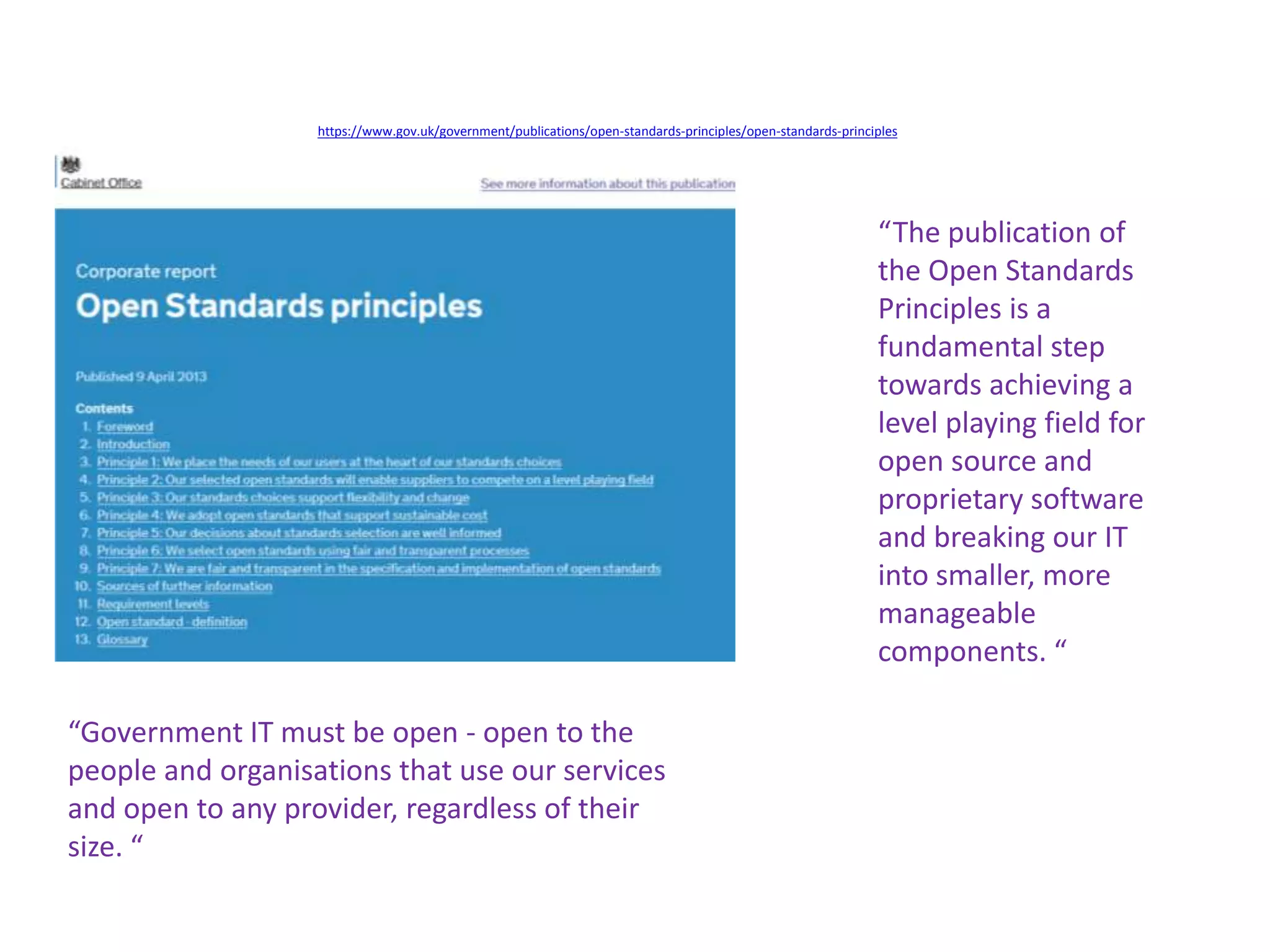 https://www.gov.uk/government/publications/open-standards-principles/open-standards-principles
“Government IT must be open - open to the
people and organisations that use our services
and open to any provider, regardless of their
size. “
“The publication of
the Open Standards
Principles is a
fundamental step
towards achieving a
level playing field for
open source and
proprietary software
and breaking our IT
into smaller, more
manageable
components. “
 
