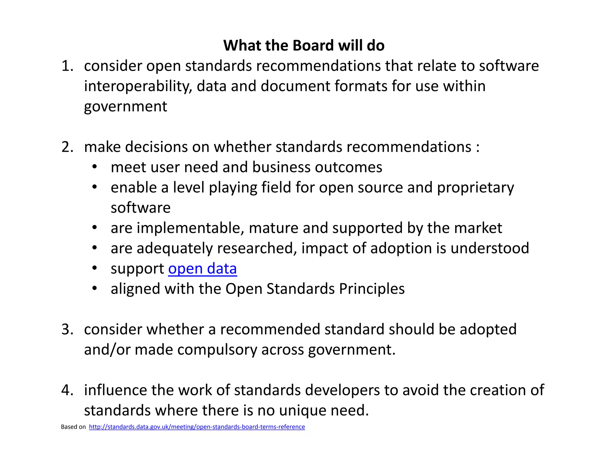 What the Board will do
1. consider open standards recommendations that relate to software
interoperability, data and document formats for use within
government
2. make decisions on whether standards recommendations :
• meet user need and business outcomes
• enable a level playing field for open source and proprietary
software
• are implementable, mature and supported by the market
• are adequately researched, impact of adoption is understood
• support open data
• aligned with the Open Standards Principles
3. consider whether a recommended standard should be adopted
and/or made compulsory across government.
4. influence the work of standards developers to avoid the creation of
standards where there is no unique need.
Based on http://standards.data.gov.uk/meeting/open-standards-board-terms-reference
 