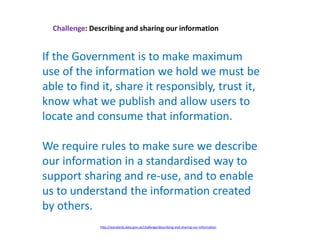 Challenge: Describing and sharing our information
If the Government is to make maximum
use of the information we hold we must be
able to find it, share it responsibly, trust it,
know what we publish and allow users to
locate and consume that information.
We require rules to make sure we describe
our information in a standardised way to
support sharing and re-use, and to enable
us to understand the information created
by others.
http://standards.data.gov.uk/challenge/describing-and-sharing-our-information
 