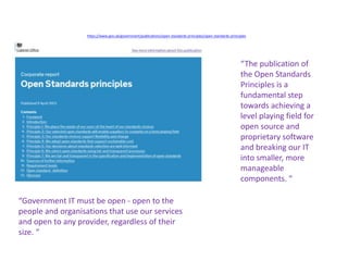https://www.gov.uk/government/publications/open-standards-principles/open-standards-principles
“Government IT must be open - open to the
people and organisations that use our services
and open to any provider, regardless of their
size. “
“The publication of
the Open Standards
Principles is a
fundamental step
towards achieving a
level playing field for
open source and
proprietary software
and breaking our IT
into smaller, more
manageable
components. “
 