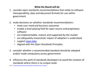 What the Board will do
1. consider open standards recommendations that relate to software
interoperability, data and document formats for use within
government
2. make decisions on whether standards recommendations :
• meet user need and business outcomes
• enable a level playing field for open source and proprietary
software
• are implementable, mature and supported by the market
• are adequately researched, impact of adoption is understood
• support open data
• aligned with the Open Standards Principles
3. consider whether a recommended standard should be adopted
and/or made compulsory across government.
4. influence the work of standards developers to avoid the creation of
standards where there is no unique need.
Based on http://standards.data.gov.uk/meeting/open-standards-board-terms-reference
 
