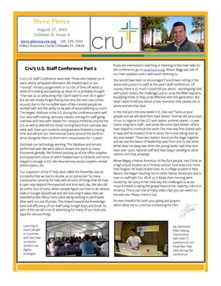 Steve Pierce
August 27, 2013
Volume 21 Issue 4
steve.pierce@cru.org 321-229-5702
10862 Norcross Circle Orlando FL 32825
If you are interested in watching or listening to the main talks for
the conference, go to csu2013.cru.org. Alistair Begg was one of
our main speakers and is well worth listening to.
You would have been so encouraged if you’d been sitting in the
arena with 5,000 Cru staff at this year’s staff conference.  Of
course, there is so much I could tell you about - worshipping God
with 5,000 others, the challenges put to us by the Bible teachers,
equipping times to help us be effective with this generation. But
what I want to tell you about is two moments that caused me to
pause and worship God. 
In the mid-90's the area leader in E. Asia said "Send us your
people and we will send them back better." And we did send. Each
of our 10 regions in the U.S. sent teams: summer teams, 1-2 year
teams, long-term staff... and some did come back better; others
have stayed to continue the work. One man was first shared with
in 1999 and he trusted Christ in 2000. He is now taking over as
the area leader! These two leaders stood on the stage together
and we saw the baton of leadership pass from one to the other.
What blew me away was when the young leader said they now
have over 1,000 national staff and have begun sending to other
nations. Isn't that amazing? 
Renee Begay, a Native American of the Zuni people, met Christ as
a high school student at a Christian school. God does a lot more
than forgive; He heals broken lives. As a college student in New
Mexico she began reaching out to other Native  Americans and is
now on staff with Cru. All of us in Moby that morning were
moved by her story. In her mild way she challenged us as we
move forward in taking the gospel beyond the majority culture in
America. This is just one of many video clips you can watch on
the web site. Please check it out.
I’m ever thankful for both your giving and prayers
which allow me to continue ministering for Him.
Cru’s U.S. Staff Conference went well. Those who helped run it
were utterly exhausted afterward. We headed back to our
“normal” ministry assignments or to a bit of time off within a
week of it ending and packing up. Most of us probably thought
“that was so so exhausting that I don’t want to ever do it again.”
but we will mostly forget that by the time the next one comes
around, due to the incredible team of like-minded people we
worked with and the ability to be part of accomplishing so much.
The largest childcare in the U.S. during the conference went well.
Our new staff training, seminary classes, training for staff going
overseas and new team leaders for campus ministries around the
U.S. as well as debriefs for those coming back from overseas also
went well. Over 400 students and graduates finished a training
time and will join our international teams around the world to
serve alongside them as short-term missionaries for 1-2 years.
God kept our technology working. The database and servers
performed well. We were able to stream the event to many
thousands globally. We finished packing up all the office supplies
and equipment, some of which headed back to Orlando and some
stayed in storage in CO. We returned any excess supplies, rented
photocopiers, etc.
Our expansion of the IT help desk called the PowerBar was so
successful that we had to double up on personnel. So many
missionaries came by for help with all sorts of things that we kept
it open way beyond the expected end time each day. We also did
an online race of sorts, where people figure out how to do various
tasks in Google Apps/Email and see how long it takes, then we
awarded prizes. Many more came along wanting to participate
after we’d run out of prizes. This helped expand the knowledge-
base and efficiency of our staff using Google Apps and Email. As
part of this we did a lot of advertising for many of our tools and
apps for various things.
Cru’s U.S. Staff Conference Part 2
Learning to
reach people
in countries
with less than
15 mission
workers via
digital
strategies
My teammate
Mike helping
missionaries
with their IT
questions at our
PowerBar help
desk during the
conference
 