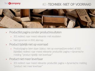 › Productlistpaginazonderproductresultaten
› 301redirect naarmeest relevante métresultaten
› Nietopnemen inXMLsitemap
› Producttijdelijknietopvoorraad
› Productpagina latenstaan (status: nietopvoorraad/pre-order) of302
(tijdelijke) redirect naar meestrelevante productlist pagina +dynamische
melding “product tijdelijk nietleverbaar”
› Productnietmeerleverbaar
› 301redirect naarmeest relevante productlist pagina +dynamische melding
“product nietmeerleverbaar”
#2›TECHNIEK›NIET OP VOORRAAD
 
