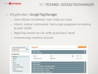 › Wij gebruiken: GoogleTagManager
› Geensoftware ontwikkelaar meernodigvoorscripts
› Macro’s (uitlezen orderwaarde. Hiernaregelaangepasteremarketing
bijorder>€200)
› Regels(bijv. bezoekaanURLwelke/g-star/jeans/ bevat)
› Ondersteuning meerdere accounts
#8›TECHNIEK›GOOGLETAGMANAGER
 