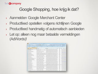 Google Shopping, hoe krijgik dat?
› Aanmelden Google Merchant Center
› Productfeed opstellen volgens richtlijnen Google
› Productfeed handmatig of automatisch aanbieden
› Let op: alleen nog maar betaalde vermeldingen
(AdWords)!
 