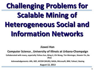 Challenging Problems forChallenging Problems for
Scalable Mining ofScalable Mining of
Heterogeneous Social andHeterogeneous Social and
Information NetworksInformation Networks
Jiawei Han
Computer Science , University of Illinois at Urbana-Champaign
Collaborated with many, especially Yizhou Sun, Ming Ji, Chi Wang, Tim Weninger, Xiaoxin Yin, Bo
Zhao
Acknowledgements: ARL, NSF, AFOSR (MURI), NASA, Microsoft, IBM, Yahoo!, Boeing
August 12, 2013
1
 