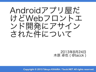 Copyright © 2013 Takuya KIHARA / Tacck.NET All rights reserved.
Androidアプリ屋だ
けどWebフロントエ
ンド開発にアサイン
された件について
2013年8月24日
木原 卓也 ( @tacck )
 