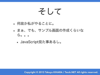 Copyright © 2013 Takuya KIHARA / Tacck.NET All rights reserved.
そして
• 何故か私がやることに。
• まぁ、でも、サンプル画面の作成くらいな
ら。。。
• JavaScript見た事あるし。
 