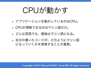 Copyright © 2013 Takuya KIHARA / Tacck.NET All rights reserved.
• アプリケーションを動かしているのはCPU。
• CPUが理解できるのはマシン語だけ。
• どんな言語でも、最後は...