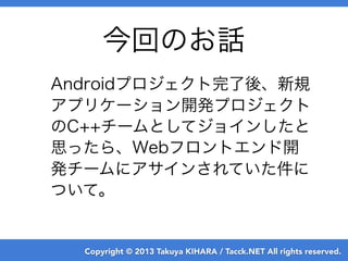 Copyright © 2013 Takuya KIHARA / Tacck.NET All rights reserved.
今回のお話
Androidプロジェクト完了後、新規
アプリケーション開発プロジェクト
のC++チームとしてジョインしたと
思ったら、Webフロントエンド開
発チームにアサインされていた件に
ついて。
 