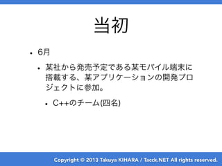 Copyright © 2013 Takuya KIHARA / Tacck.NET All rights reserved.
当初
• 6月
• 某社から発売予定である某モバイル端末に
搭載する、某アプリケーションの開発プロ
ジェクトに参加。...