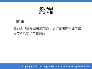 Copyright © 2013 Takuya KIHARA / Tacck.NET All rights reserved.
発端
• 6月末
偉い人「誰かUI確認用のサンプル画面作成手伝
ってくれない？(気軽」
 