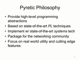 Pyretic Philosophy
• Provide high-level programming
abstractions
• Based on state-of-the-art PL techniques
• Implement w/ state-of-the-art systems tech
• Package for the networking community
• Focus on real world utility and cutting edge
features
13
 