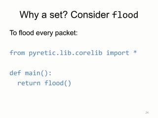 Why a set? Consider flood
To flood every packet:
from pyretic.lib.corelib import *
def main():
return flood()
24
 