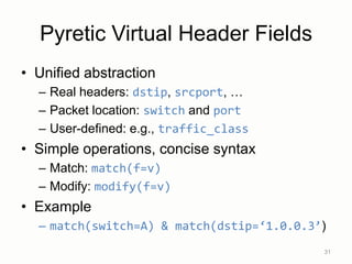 Pyretic Virtual Header Fields
• Unified abstraction
– Real headers: dstip, srcport, …
– Packet location: switch and port
– User-defined: e.g., traffic_class
• Simple operations, concise syntax
– Match: match(f=v)
– Modify: modify(f=v)
• Example
– match(switch=A) & match(dstip=‘1.0.0.3’)
31
 