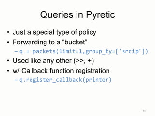 Queries in Pyretic
• Just a special type of policy
• Forwarding to a “bucket”
– q = packets(limit=1,group_by=['srcip'])
• Used like any other (>>, +)
• w/ Callback function registration
– q.register_callback(printer)
44
 
