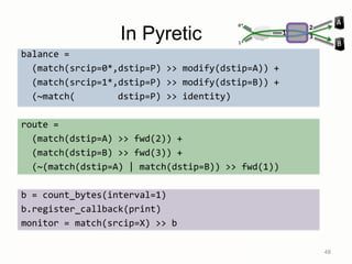 In Pyretic
balance =
(match(srcip=0*,dstip=P) >> modify(dstip=A)) +
(match(srcip=1*,dstip=P) >> modify(dstip=B)) +
(~match( dstip=P) >> identity)
route =
(match(dstip=A) >> fwd(2)) +
(match(dstip=B) >> fwd(3)) +
(~(match(dstip=A) | match(dstip=B)) >> fwd(1))
b = count_bytes(interval=1)
b.register_callback(print)
monitor = match(srcip=X) >> b
mlb = (balance >> route) + monitor 48
1*
0*
B
A
1
2
3
 
