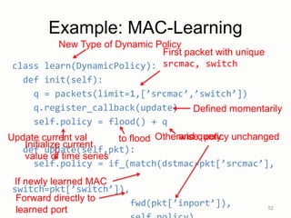 Update current val Otherwise, policy unchanged
Example: MAC-Learning
class learn(DynamicPolicy):
def init(self):
q = packets(limit=1,[’srcmac’,’switch’])
q.register_callback(update)
self.policy = flood() + q
def update(self,pkt):
self.policy = if_(match(dstmac=pkt[’srcmac’],
switch=pkt[’switch’]),
fwd(pkt[’inport’]), 52
First packet with unique
srcmac, switch
Defined momentarily
to flood
If newly learned MAC
New Type of Dynamic Policy
and query
Initialize current
value of time series
Forward directly to
learned port
 