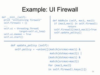 Example: UI Firewall
def __init__(self):
print "initializing firewall"
self.firewall = {}
...
self.ui = threading.Thread(
target=self.ui_loop)
self.ui.daemon = True
self.ui.start()
54
def update_policy (self):
self.policy = ~union([(match(srcmac=mac1) &
match(dstmac=mac2)) |
(match(dstmac=mac1) &
match(srcmac=mac2))
for (mac1,mac2)
in self.firewall.keys()])
def AddRule (self, mac1, mac2):
if (mac2,mac1) in self.firewall:
return
self.firewall[(mac1,mac2)]=True
self.update_policy()
 