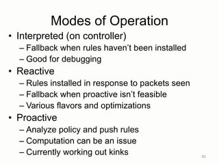 Modes of Operation
• Interpreted (on controller)
– Fallback when rules haven‟t been installed
– Good for debugging
• Reactive
– Rules installed in response to packets seen
– Fallback when proactive isn‟t feasible
– Various flavors and optimizations
• Proactive
– Analyze policy and push rules
– Computation can be an issue
– Currently working out kinks 62
 