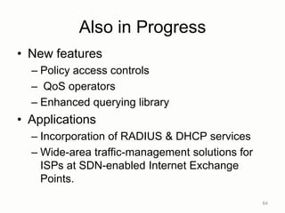 Also in Progress
• New features
– Policy access controls
– QoS operators
– Enhanced querying library
• Applications
– Incorporation of RADIUS & DHCP services
– Wide-area traffic-management solutions for
ISPs at SDN-enabled Internet Exchange
Points.
64
 
