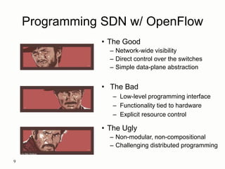 Programming SDN w/ OpenFlow
9
Images by Billy Perkins
• The Good
– Network-wide visibility
– Direct control over the switches
– Simple data-plane abstraction
• The Bad
– Low-level programming interface
– Functionality tied to hardware
– Explicit resource control
• The Ugly
– Non-modular, non-compositional
– Challenging distributed programming
 