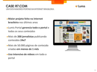 CASE: R7.COM
●Maior projeto feito na internet
brasileira nos últimos anos
●Lumis Portal gerencia todo o portal e
todos os seus conteúdos
●Mais de 200 jornalistas publicando
conteúdos 24x7
●Mais de 50.000 páginas de conteúdo
criadas em menos de 1 mês
●Uso intensivo de vídeos em todo o
portal
UMDOSMAIORESPORTAISDAINTERNETBRASILEIRA
21
 